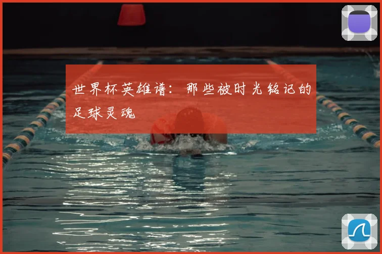 世界杯英雄谱：那些被时光铭记的足球灵魂