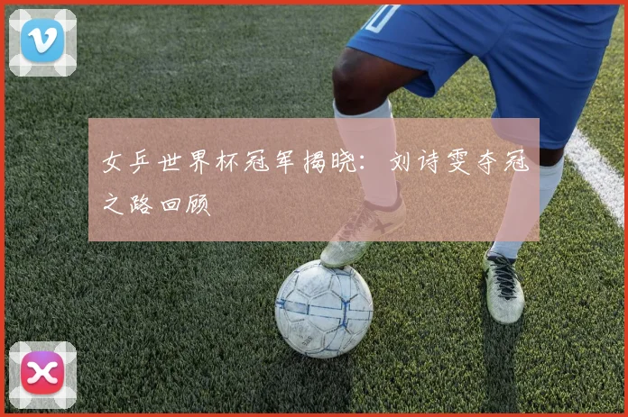 女乒世界杯冠军揭晓:刘诗雯夺冠之路回顾