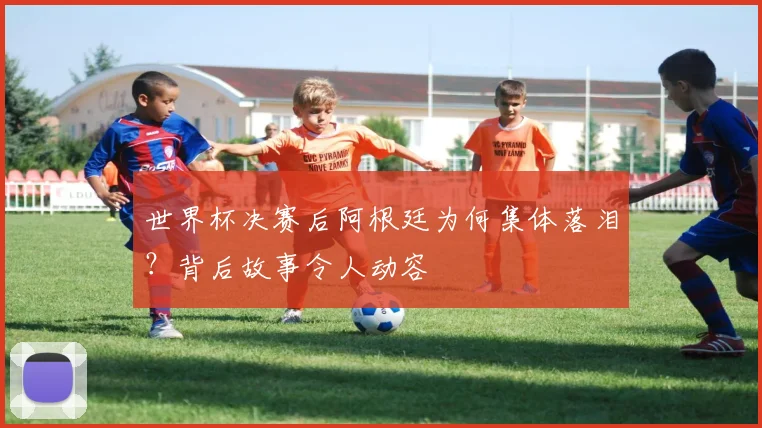 世界杯决赛后阿根廷为何集体落泪?背后故事令人动容