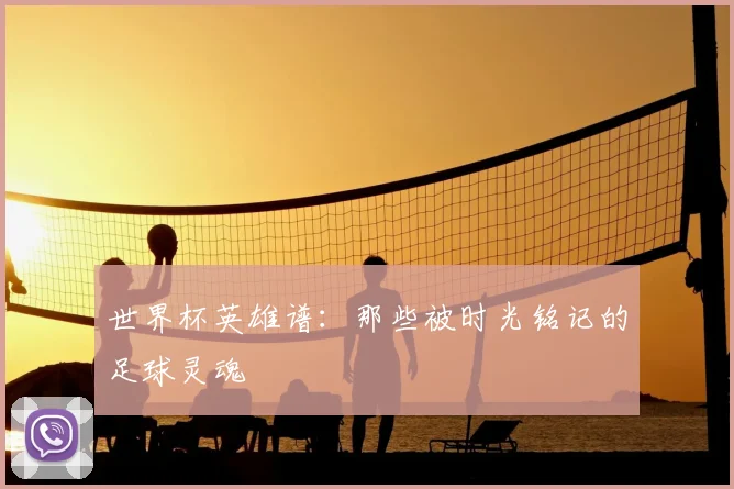 世界杯英雄谱：那些被时光铭记的足球灵魂