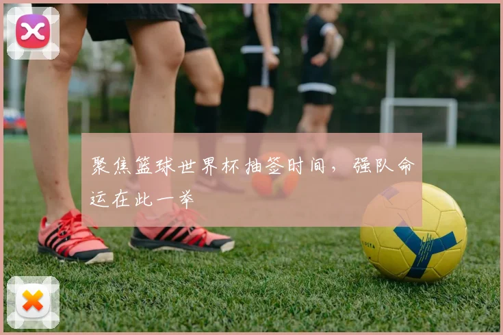 聚焦篮球世界杯抽签时间，强队命运在此一举
