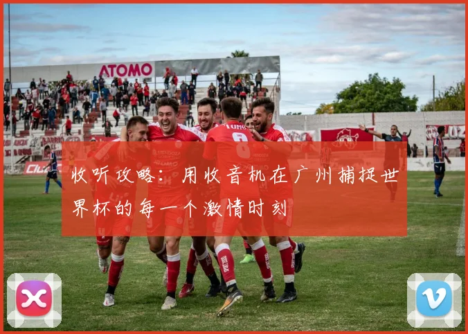 收听攻略:用收音机在广州捕捉世界杯的每一个激情时刻