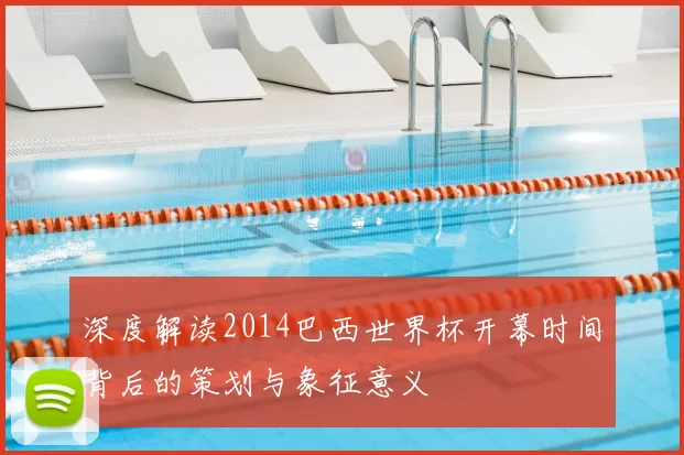 深度解读2014巴西世界杯开幕时间背后的策划与象征意义