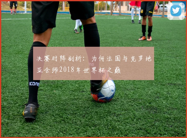 决赛对阵剖析：为何法国与克罗地亚会师2018年世界杯之巅