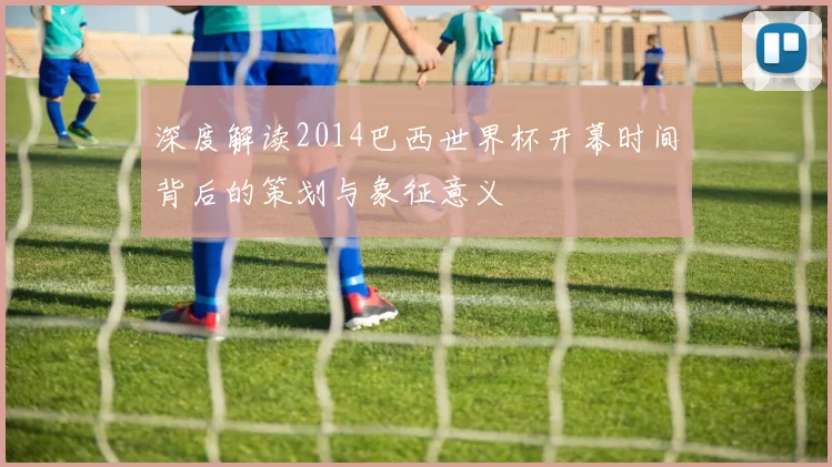 深度解读2014巴西世界杯开幕时间背后的策划与象征意义