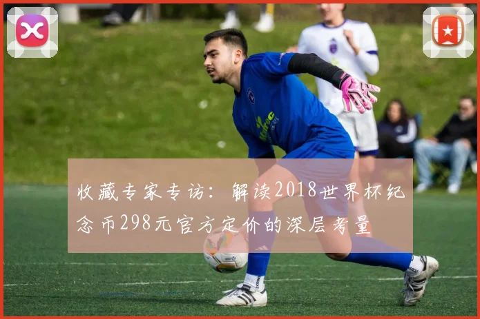 收藏专家专访:解读2018世界杯纪念币298元官方定价的深层考量