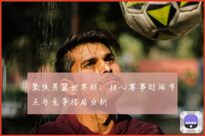 聚焦男篮世界杯：核心赛事时间节点与竞争格局分析