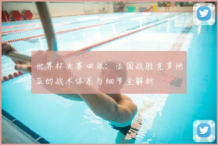 世界杯决赛回放:法国战胜克罗地亚的战术体系与细节全解析
