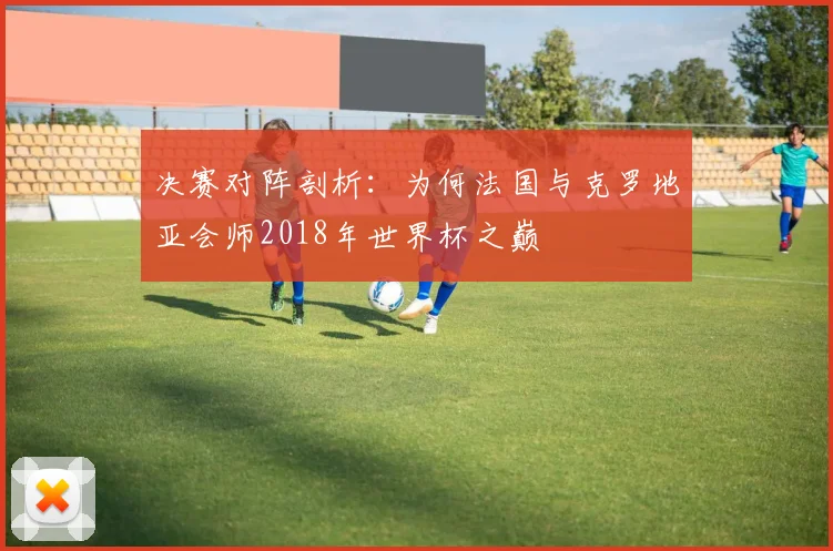 决赛对阵剖析：为何法国与克罗地亚会师2018年世界杯之巅