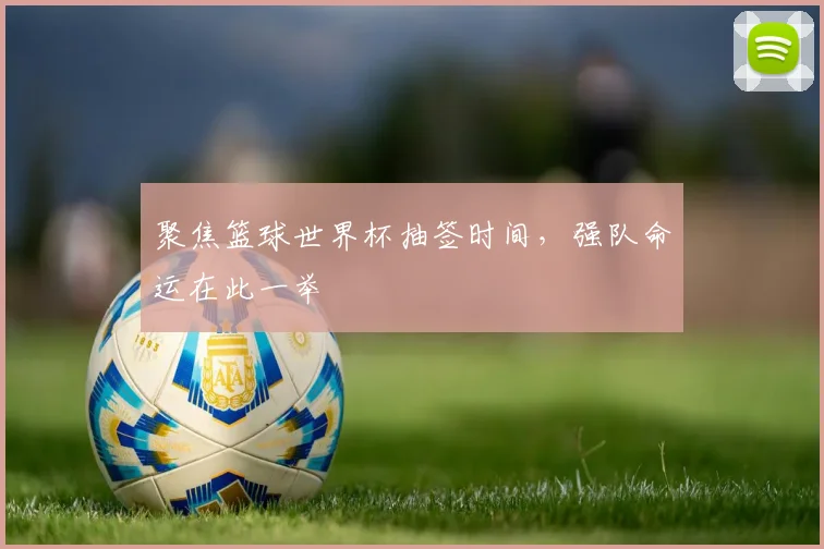 聚焦篮球世界杯抽签时间，强队命运在此一举