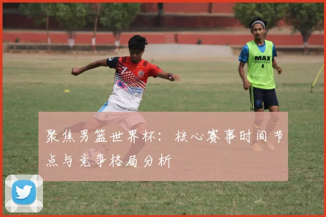 聚焦男篮世界杯：核心赛事时间节点与竞争格局分析