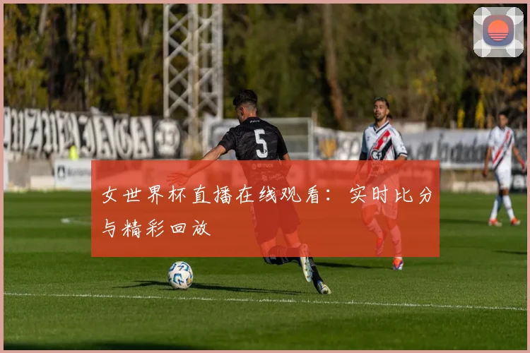 女世界杯直播在线观看：实时比分与精彩回放