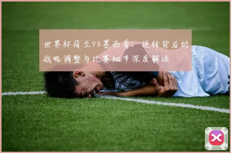 世界杯荷兰vs墨西哥：逆转背后的战略调整与比赛细节深度解读