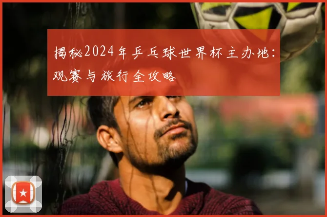 揭秘2024年乒乓球世界杯主办地：观赛与旅行全攻略